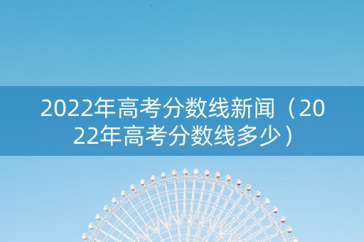 2022年高考分数线新闻（2022年高考分数线多少）