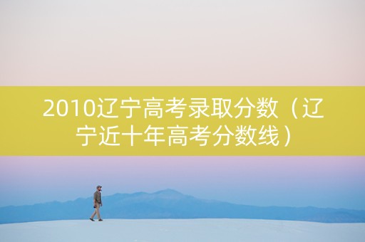 2010辽宁高考录取分数（辽宁近十年高考分数线）