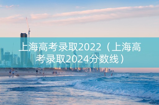 上海高考录取2022（上海高考录取2024分数线）