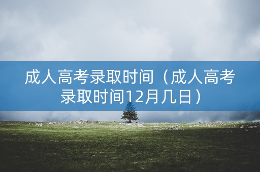 成人高考录取时间（成人高考录取时间12月几日）