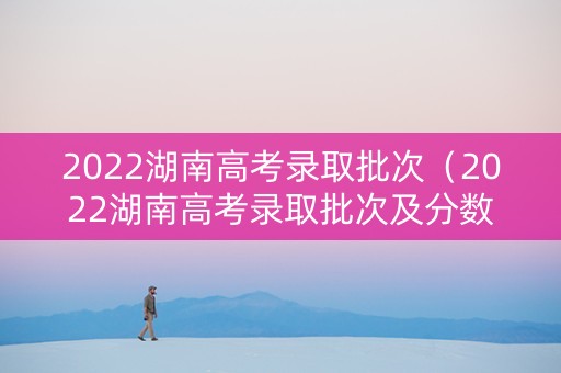 2022湖南高考录取批次（2022湖南高考录取批次及分数）
