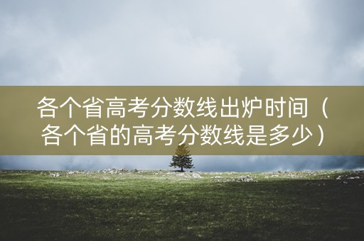 各个省高考分数线出炉时间（各个省的高考分数线是多少）