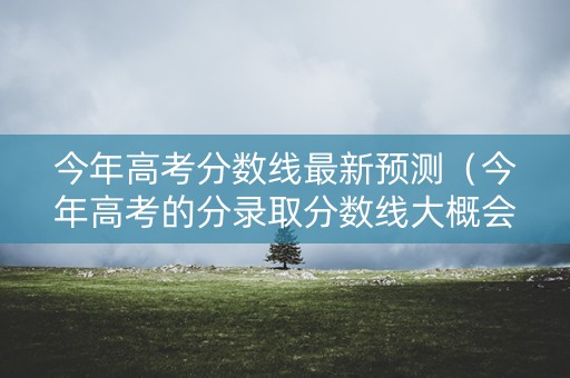 今年高考分数线最新预测（今年高考的分录取分数线大概会是多少）