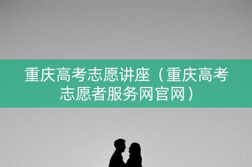 重庆高考志愿讲座（重庆高考志愿者服务网官网）