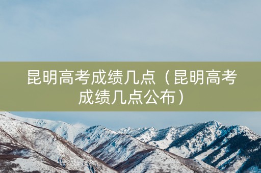 昆明高考成绩几点（昆明高考成绩几点公布）