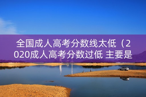 全国成人高考分数线太低（2020成人高考分数过低 主要是这些原因!）
