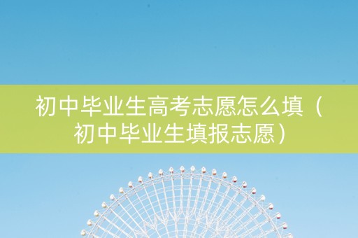 初中毕业生高考志愿怎么填（初中毕业生填报志愿）
