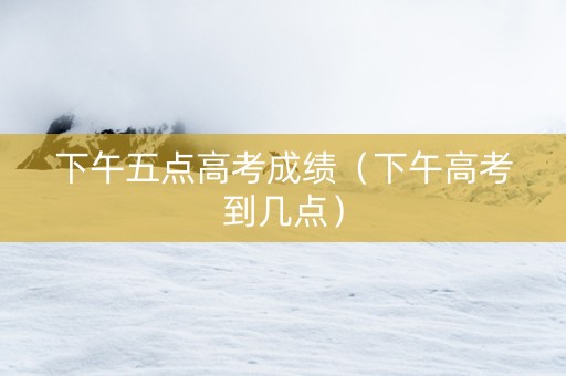 下午五点高考成绩（下午高考到几点）