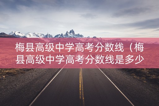 梅县高级中学高考分数线（梅县高级中学高考分数线是多少）