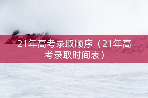 21年高考录取顺序（21年高考录取时间表）
