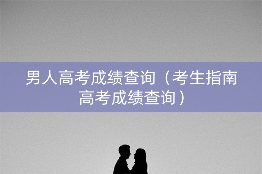 男人高考成绩查询（考生指南高考成绩查询）