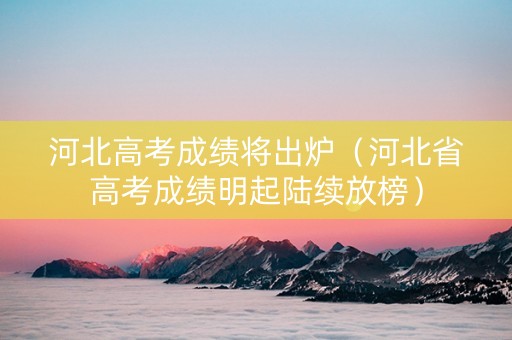 河北高考成绩将出炉（河北省高考成绩明起陆续放榜）