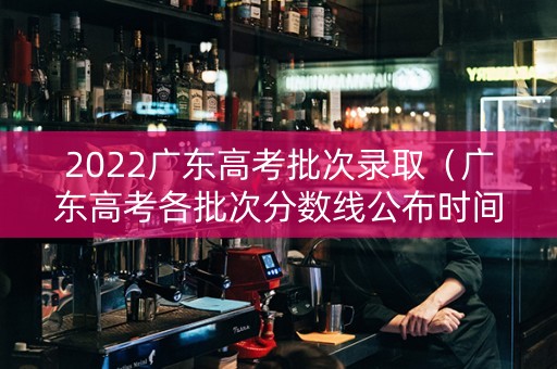 2022广东高考批次录取（广东高考各批次分数线公布时间）