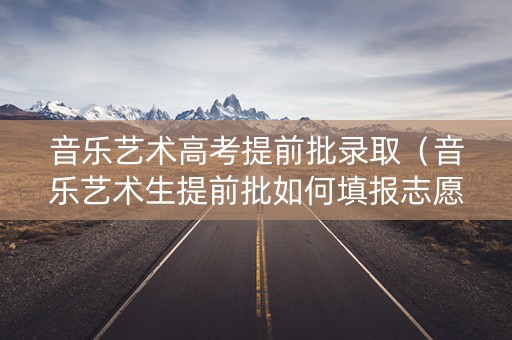 音乐艺术高考提前批录取（音乐艺术生提前批如何填报志愿）