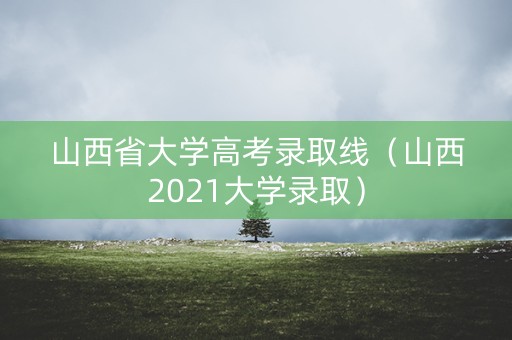 山西省大学高考录取线（山西2021大学录取）