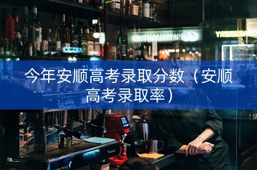 今年安顺高考录取分数（安顺高考录取率）