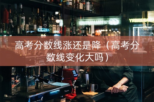 高考分数线涨还是降（高考分数线变化大吗）