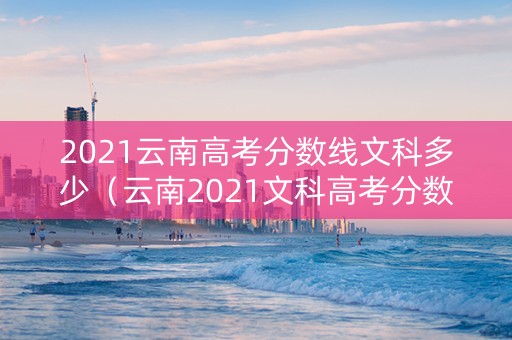 2021云南高考分数线文科多少（云南2021文科高考分数段）