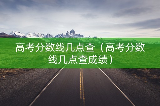 高考分数线几点查（高考分数线几点查成绩）