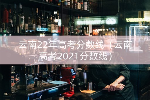 云南22年高考分数线（云南高考2021分数线）