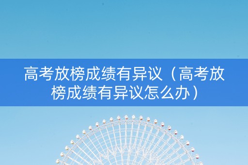 高考放榜成绩有异议（高考放榜成绩有异议怎么办）
