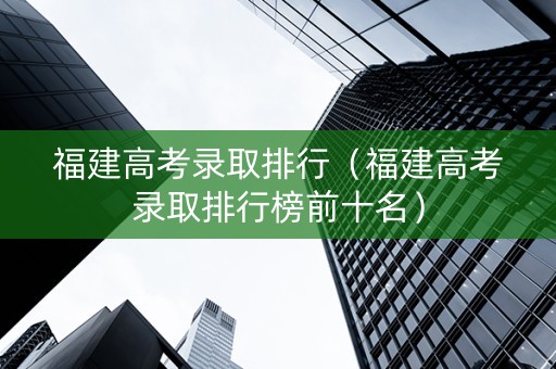 福建高考录取排行（福建高考录取排行榜前十名）