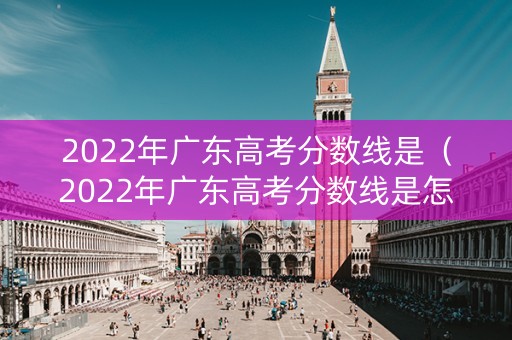 2022年广东高考分数线是（2022年广东高考分数线是怎么算的）