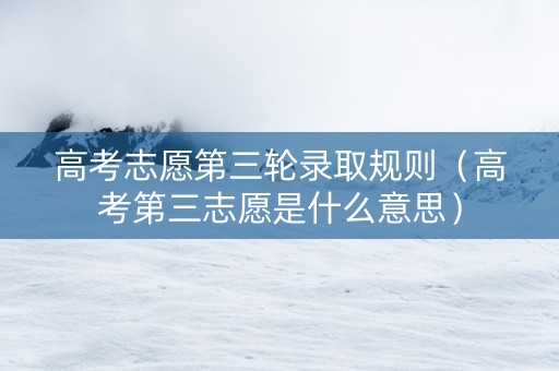 高考志愿第三轮录取规则（高考第三志愿是什么意思）