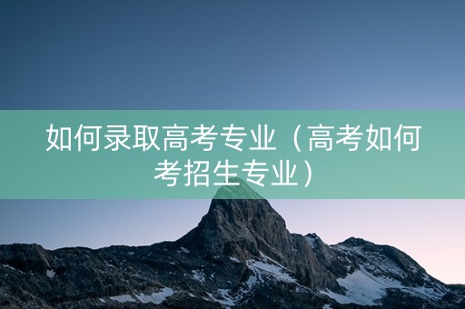 如何录取高考专业（高考如何考招生专业）