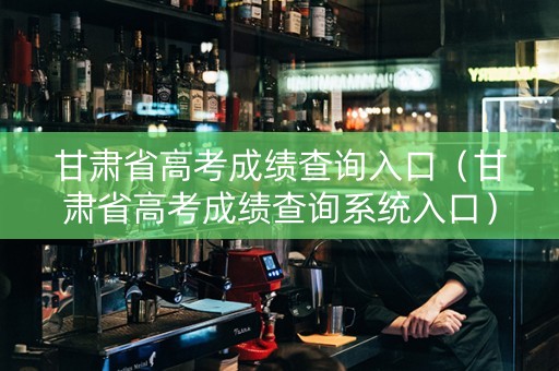 甘肃省高考成绩查询入口（甘肃省高考成绩查询系统入口）