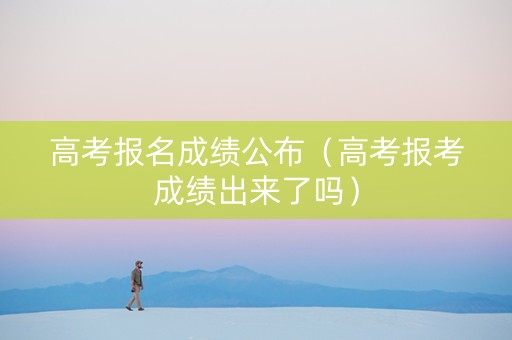 高考报名成绩公布（高考报考成绩出来了吗）