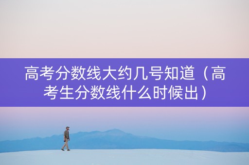 高考分数线大约几号知道（高考生分数线什么时候出）