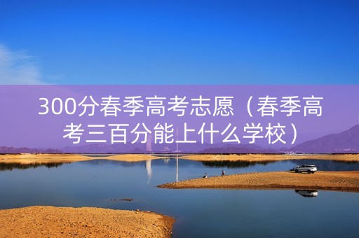 300分春季高考志愿（春季高考三百分能上什么学校）