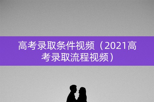 高考录取条件视频（2021高考录取流程视频）