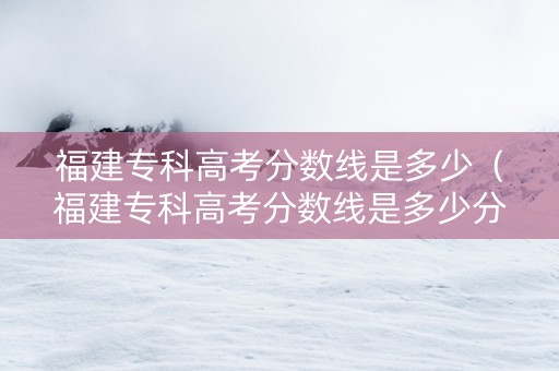 福建专科高考分数线是多少（福建专科高考分数线是多少分）