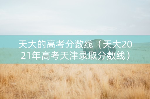 天大的高考分数线（天大2021年高考天津录取分数线）