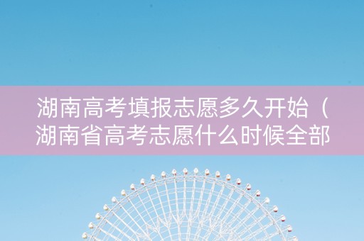 湖南高考填报志愿多久开始（湖南省高考志愿什么时候全部填完）