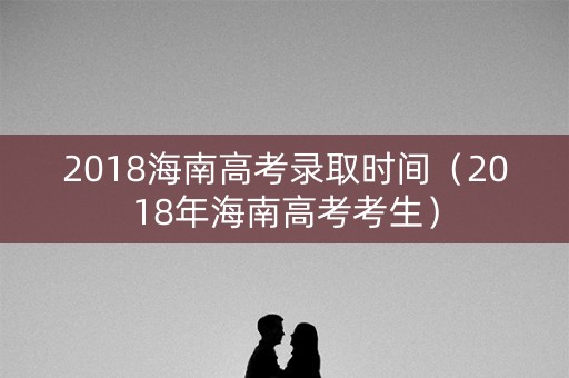 2018海南高考录取时间（2018年海南高考考生）