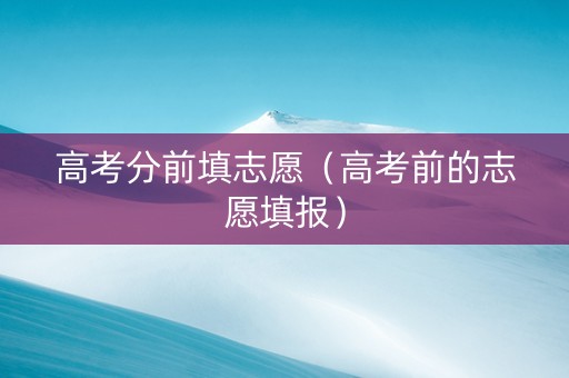 高考分前填志愿（高考前的志愿填报）