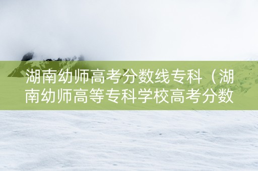 湖南幼师高考分数线专科（湖南幼师高等专科学校高考分数线）