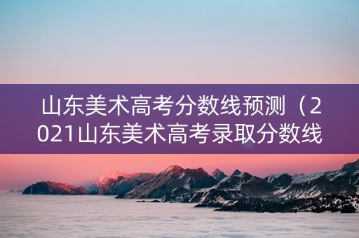 山东美术高考分数线预测（2021山东美术高考录取分数线公布）