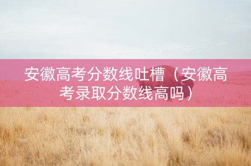 安徽高考分数线吐槽（安徽高考录取分数线高吗）