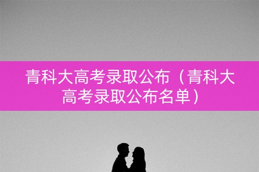 青科大高考录取公布（青科大高考录取公布名单）