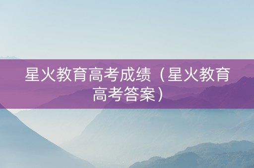 星火教育高考成绩（星火教育高考答案）