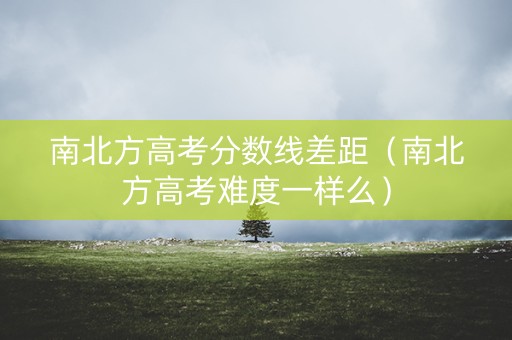 南北方高考分数线差距（南北方高考难度一样么）
