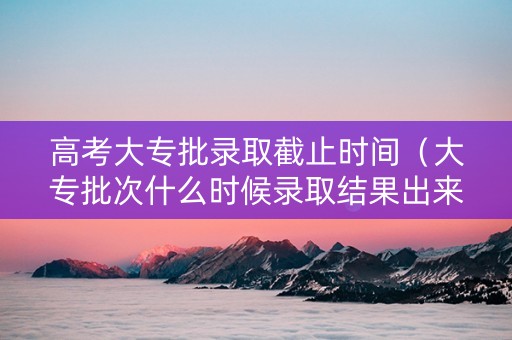 高考大专批录取截止时间（大专批次什么时候录取结果出来）