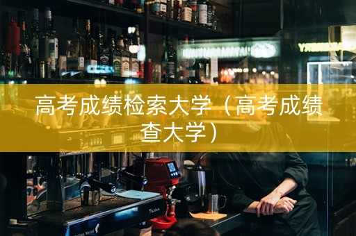 高考成绩检索大学（高考成绩查大学）