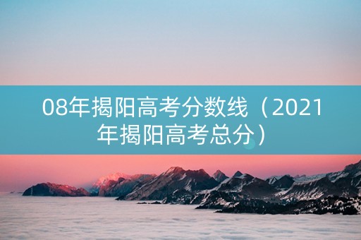 08年揭阳高考分数线（2021年揭阳高考总分）