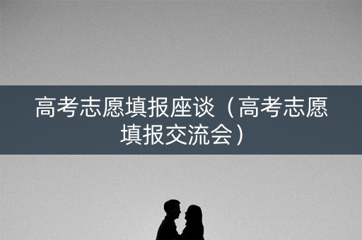 高考志愿填报座谈（高考志愿填报交流会）