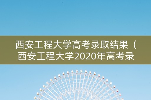 西安工程大学高考录取结果（西安工程大学2020年高考录取分数线）